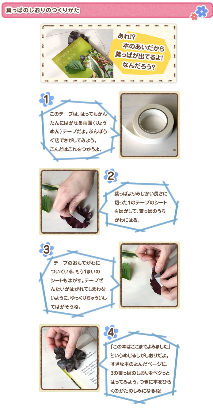 葉っぱのしおりのつくりかた
あれ!? 本のあいだから葉っぱが出てるよ！ なんだろう？
1このテープは、はってもかんたんにはがせる両面（りょうめん）テープだよ。ぶんぼうぐ店でさがしてみよう。こんどはこれをつかうよ。
2葉っぱよりみじかい長さに切った1のテープのシートをはがして、葉っぱのうらがわにはる。
3おもてがわについている、もう1まいのシートもはがす。テープぜんたいがはがれてしまわないように、ゆっくりちゅういしてはがそうね。
4「この本はここまでよみました」というめじるしがしおりだよ。すきな本のよんだページに、3の葉っぱのしおりをペタっとはってみよう。つぎに本をひらくのがたのしみになるね！