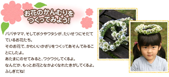 お花のかんむりをつくってみよう！ 
パパやママ、そしてボクやワタシが、たいせつにそだてているお花たち。そのお花で、かわいいかざりをつくってあそんでみることにしたよ。あたまにのせてみると、ワクワクしてくるよ。なんだか、もっとお花となかよくなれたきがしてくるよ。ふしぎだね！