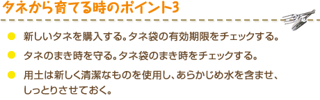 タネから育てる時のポイント3　・新しいタネを購入する。タネ袋の有効期限をチェックする。・タネのまき時を守る。タネ袋のまき時をチェックする。・用土は新しく清潔なものを使用し、あらかじめ水を含ませ、しっとりさせておく。