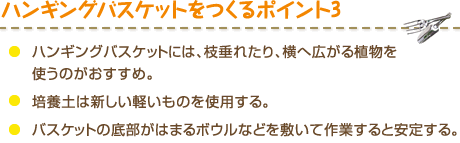 ハンギングバスケットをつくるポイント3　・ハンギングバスケットには、枝垂れたり、横へ広がる植物を使うのがおすすめ。・培養土は新しい軽いものを使用する。・バスケットの底部がはまるボウルなどを敷いて作業すると安定する。