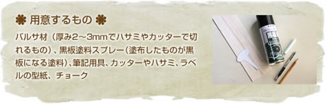 用意するもの
バルサ材（厚み2～3mmでハサミやカッターで切れるもの）、黒板塗料スプレー（塗布したものが黒板になる塗料）、筆記用具、カッターやハサミ、ラベルの型紙、チョーク