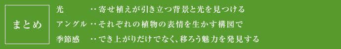 まとめ
光‥寄せ植えが引き立つ背景と光を見つける
アングル‥それぞれの植物の表情を生かす構図で
季節感‥でき上がりだけでなく、移ろう魅力を発見する