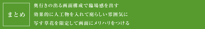 まとめ
  奥行きの出る画面構成で臨場感を出す
  効果的に人工物を入れて庭らしい雰囲気に
  写す草花を限定して画面にメリハリをつける