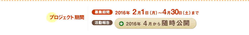 プロジェクト期間 募集期間 2016年 2月1日(月)～4月30日(土)まで 活動報告 2016年4月から随時公開
