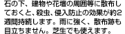 石の下、建物や花壇の周囲等に散布しておくと、殺虫、侵入防止の効果が約2週間持続します。雨に強く、散布跡も目立ちません。芝生でも使えます。