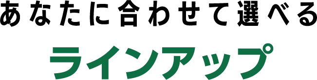 あなたに合わせて選べるラインアップ